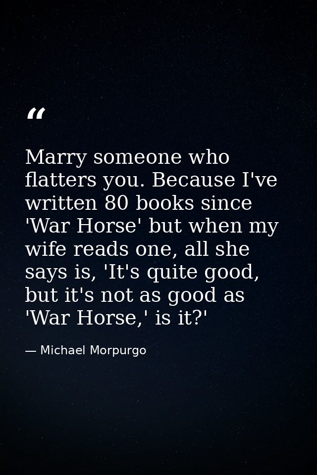 Marry someone who flatters you. Because I've written 80 books since 'War Horse' but when my wife reads one, all she says — Michael Morpurgo