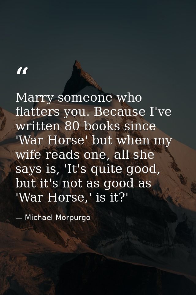 Marry someone who flatters you. Because I've written 80 books since 'War Horse' but when my wife reads one, all she says — Michael Morpurgo