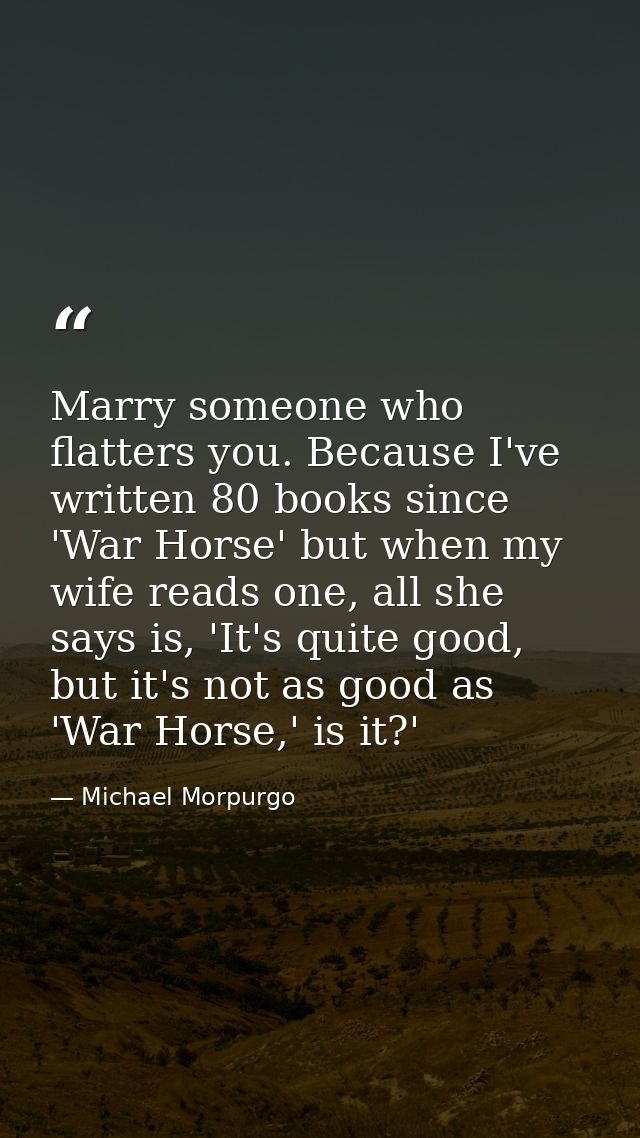 Marry someone who flatters you. Because I've written 80 books since 'War Horse' but when my wife reads one, all she says — Michael Morpurgo