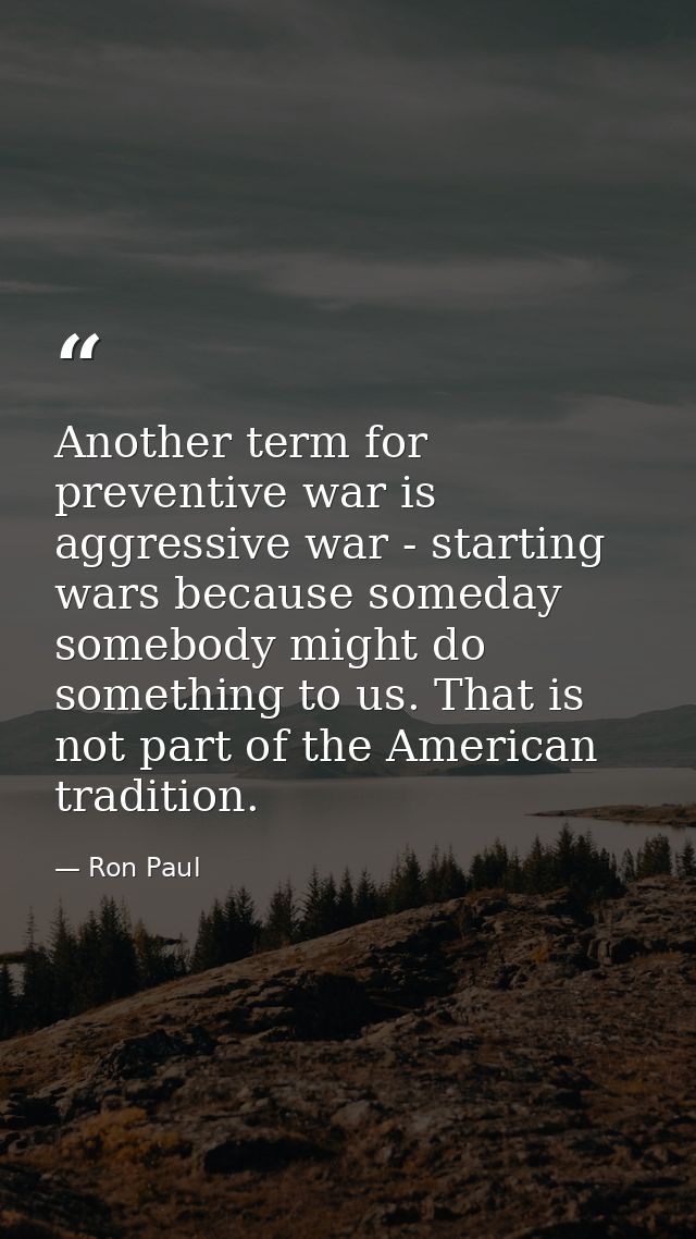 Another term for preventive war is aggressive war - starting wars because someday somebody might do something to us. Tha — Ron Paul