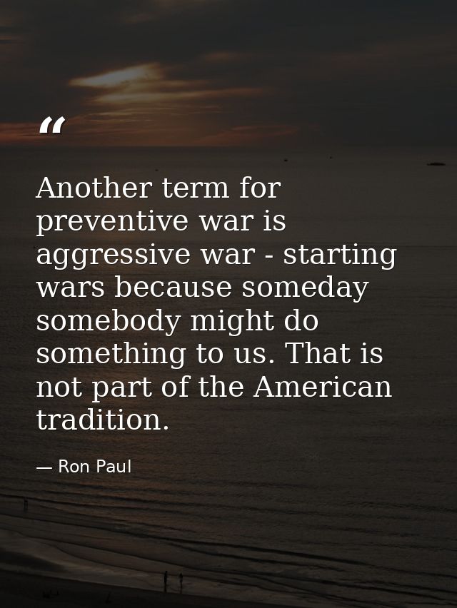 Another term for preventive war is aggressive war - starting wars because someday somebody might do something to us. Tha — Ron Paul