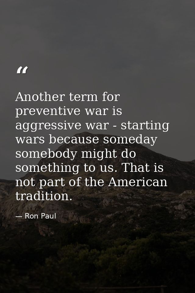 Another term for preventive war is aggressive war - starting wars because someday somebody might do something to us. Tha — Ron Paul