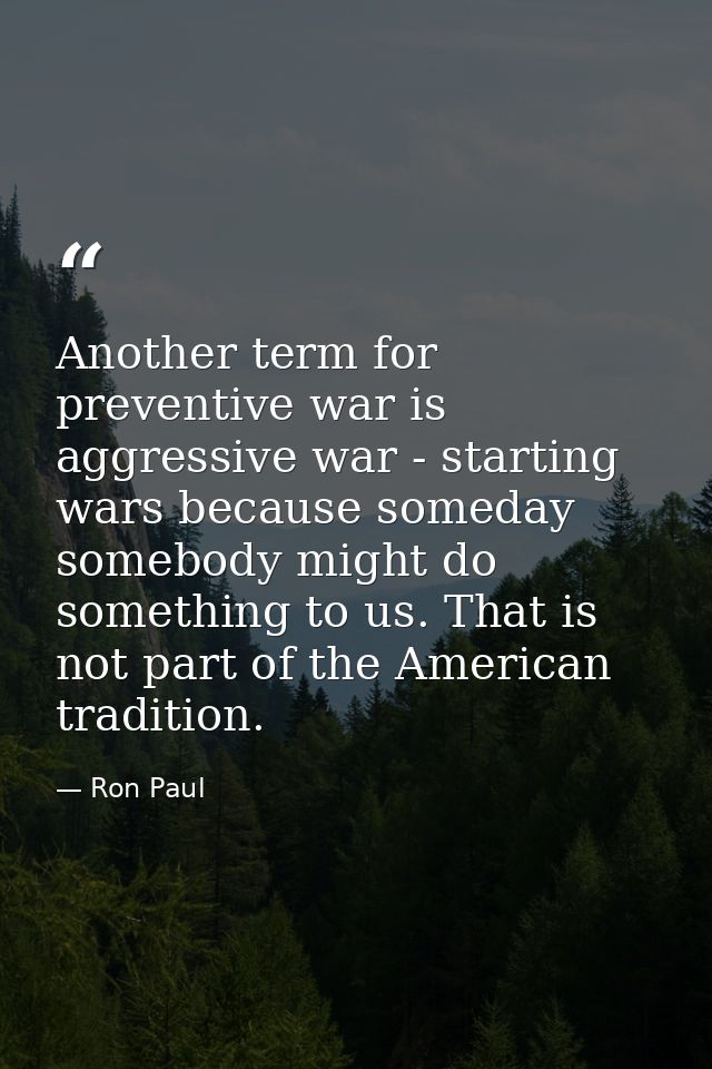 Another term for preventive war is aggressive war - starting wars because someday somebody might do something to us. Tha — Ron Paul
