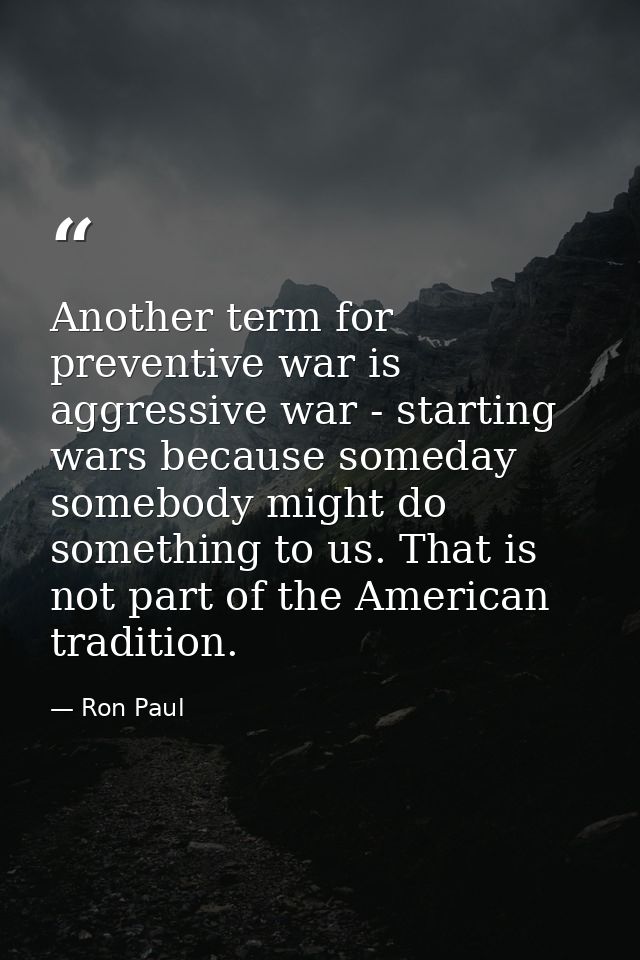 Another term for preventive war is aggressive war - starting wars because someday somebody might do something to us. Tha — Ron Paul