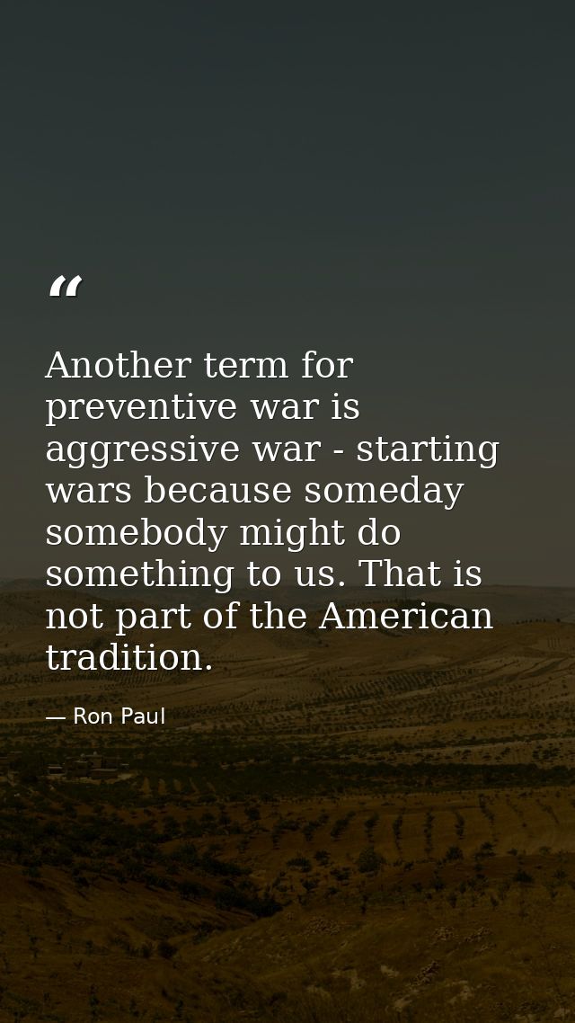 Another term for preventive war is aggressive war - starting wars because someday somebody might do something to us. Tha — Ron Paul