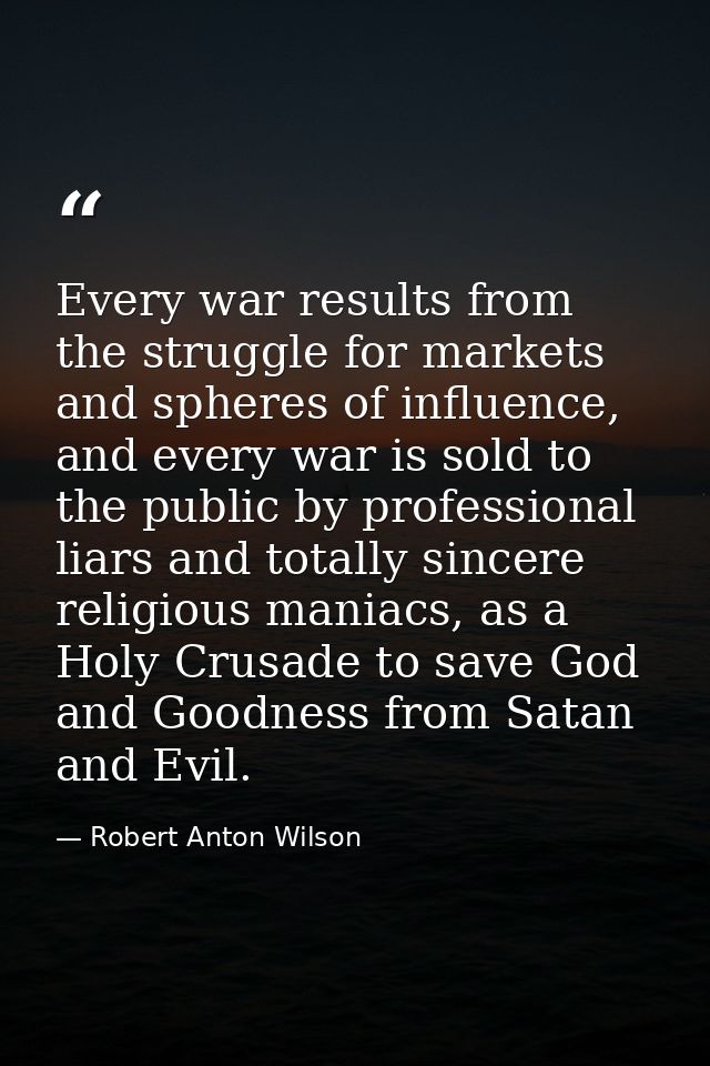 Every war results from the struggle for markets and spheres of influence, and every war is sold to the public by profess — Robert Anton Wilson