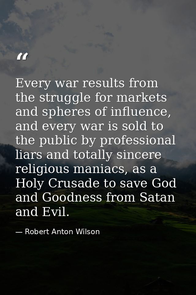 Every war results from the struggle for markets and spheres of influence, and every war is sold to the public by profess — Robert Anton Wilson