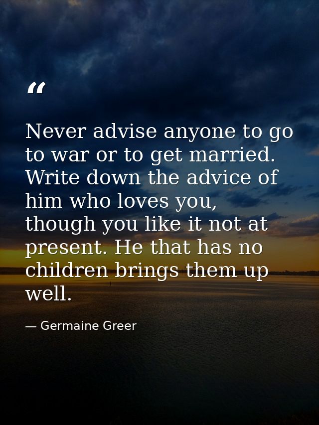 Never advise anyone to go to war or to get married. Write down the advice of him who loves you, though you like it not a — Germaine Greer
