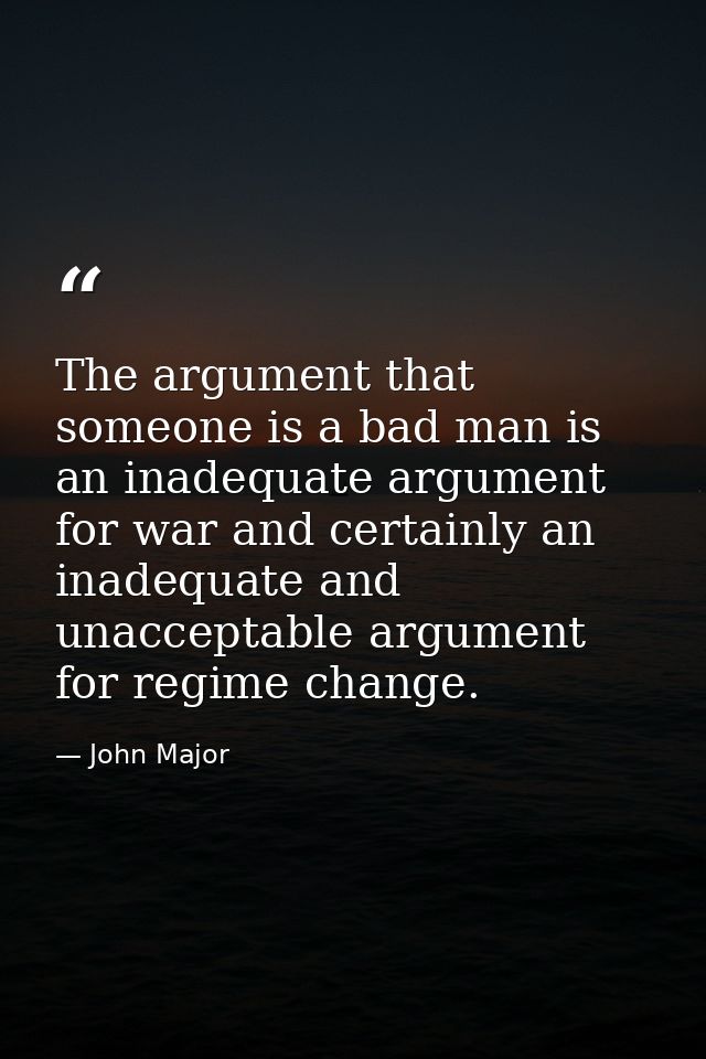 The argument that someone is a bad man is an inadequate argument for war and certainly an inadequate and unacceptable ar — John Major
