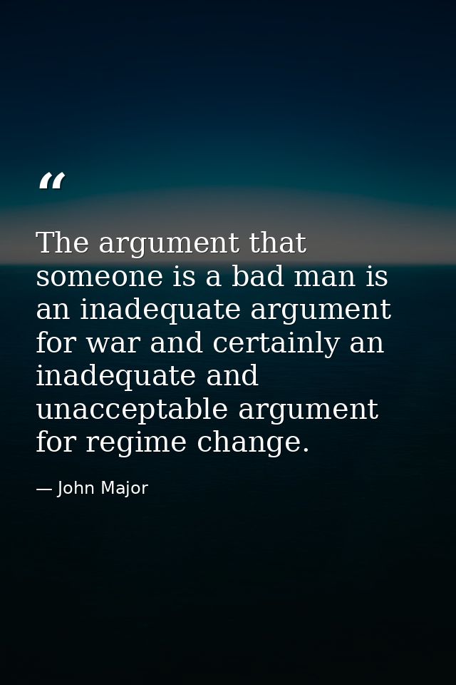 The argument that someone is a bad man is an inadequate argument for war and certainly an inadequate and unacceptable ar — John Major