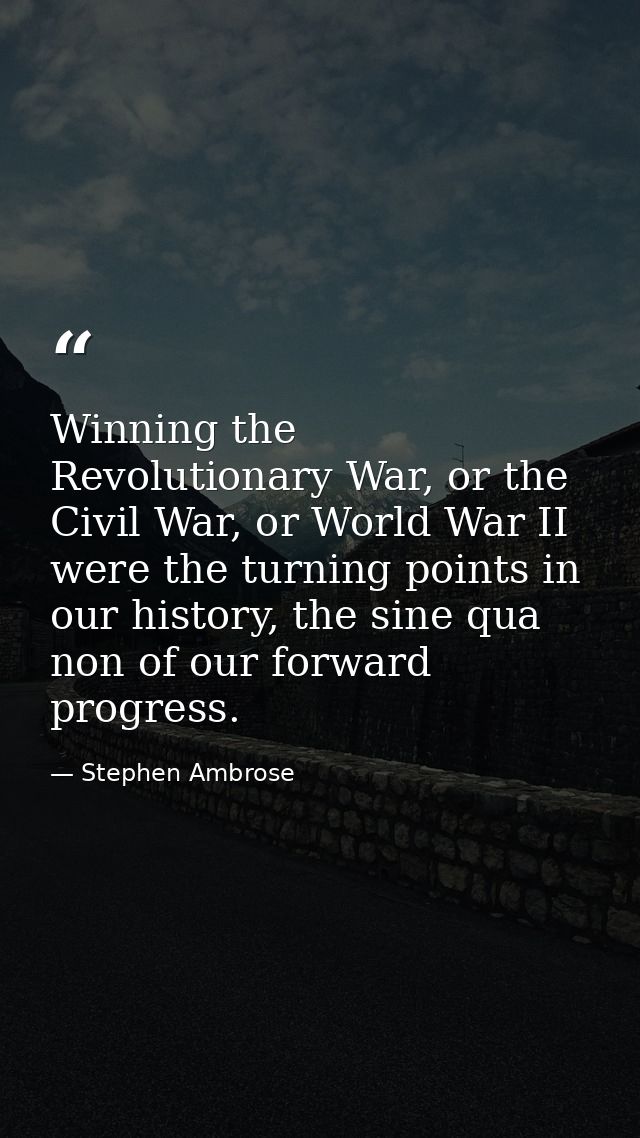 Winning the Revolutionary War, or the Civil War, or World War II were the turning points in our history, the sine qua no — Stephen Ambrose