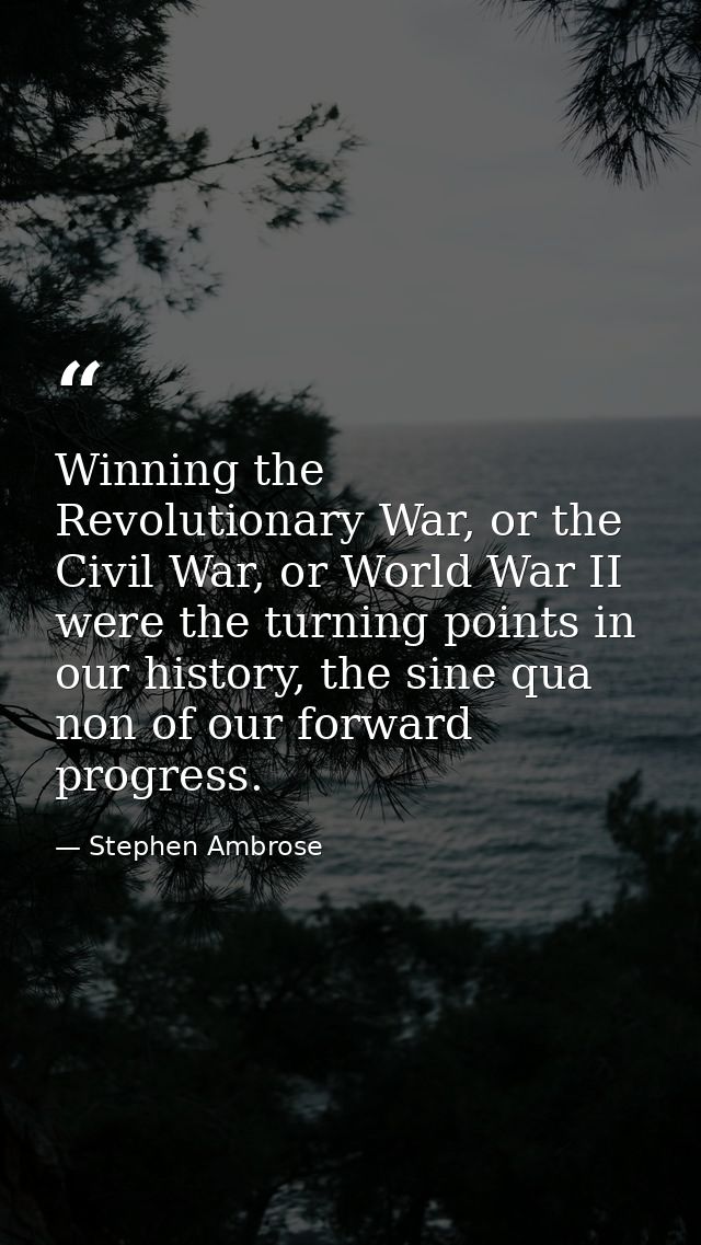 Winning the Revolutionary War, or the Civil War, or World War II were the turning points in our history, the sine qua no — Stephen Ambrose