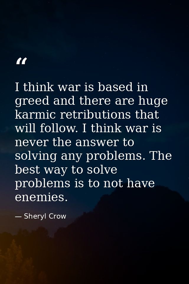 I think war is based in greed and there are huge karmic retributions that will follow. I think war is never the answer t — Sheryl Crow