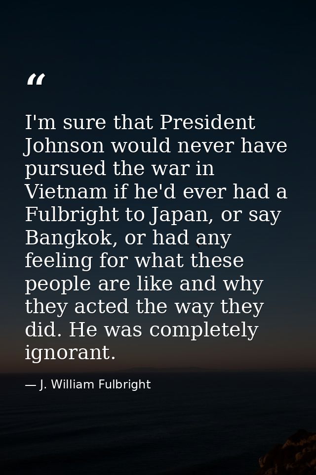 I'm sure that President Johnson would never have pursued the war in Vietnam if he'd ever had a Fulbright to Japan, or sa — J. William Fulbright
