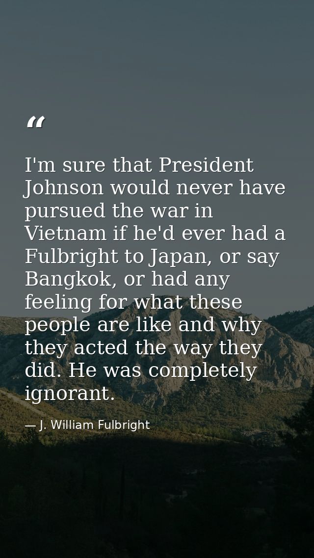 I'm sure that President Johnson would never have pursued the war in Vietnam if he'd ever had a Fulbright to Japan, or sa — J. William Fulbright
