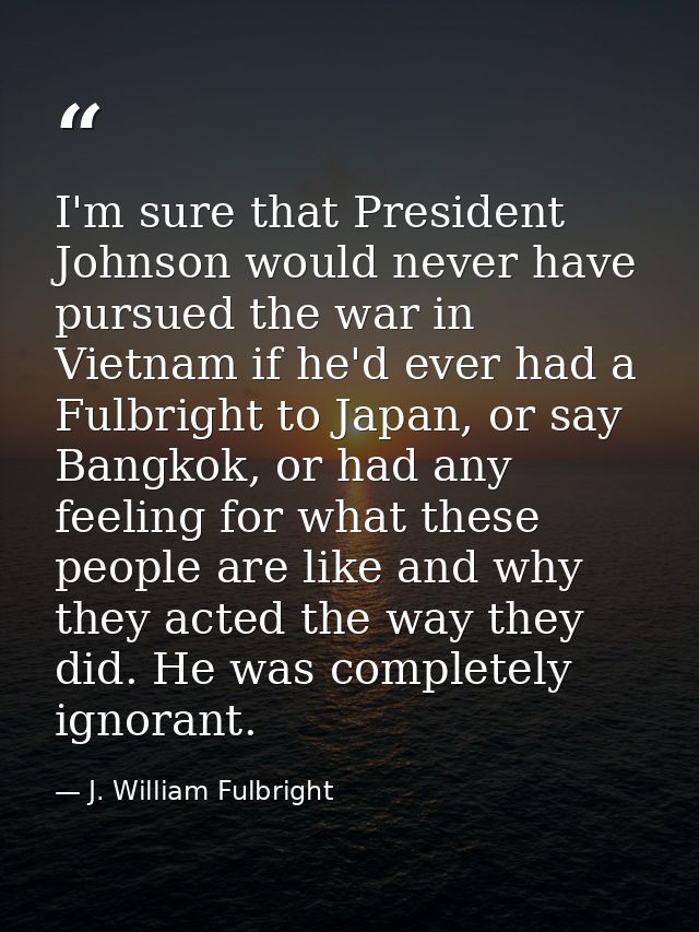 I'm sure that President Johnson would never have pursued the war in Vietnam if he'd ever had a Fulbright to Japan, or sa — J. William Fulbright
