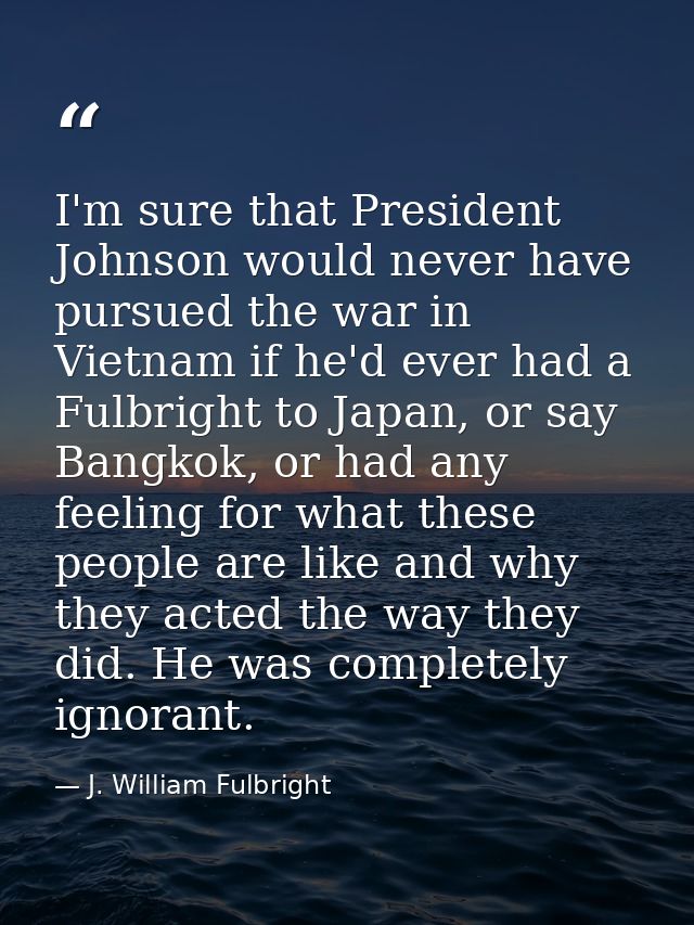 I'm sure that President Johnson would never have pursued the war in Vietnam if he'd ever had a Fulbright to Japan, or sa — J. William Fulbright