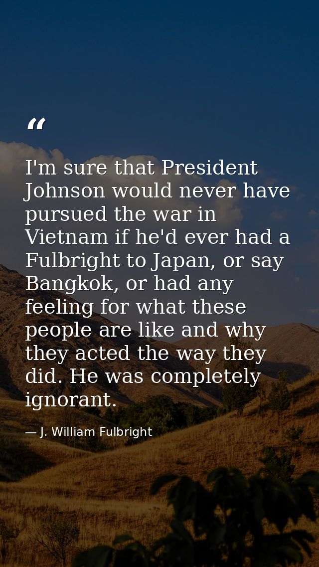 I'm sure that President Johnson would never have pursued the war in Vietnam if he'd ever had a Fulbright to Japan, or sa — J. William Fulbright