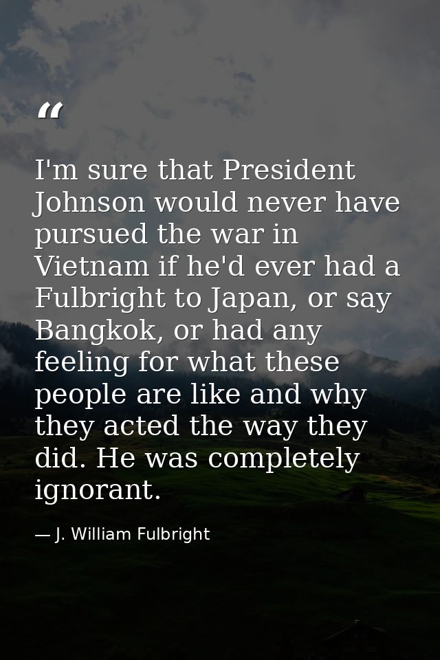 I'm sure that President Johnson would never have pursued the war in Vietnam if he'd ever had a Fulbright to Japan, or sa — J. William Fulbright