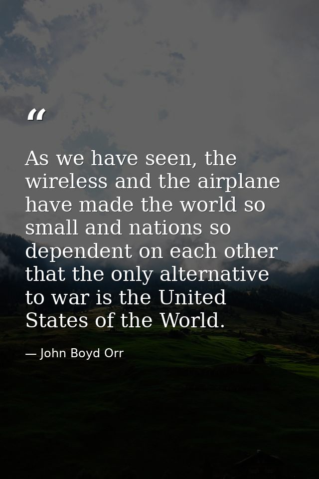 As we have seen, the wireless and the airplane have made the world so small and nations so dependent on each other that  — John Boyd Orr