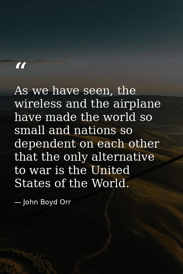As we have seen, the wireless and the airplane have made the world so small and nations so dependent on each other that  — John Boyd Orr