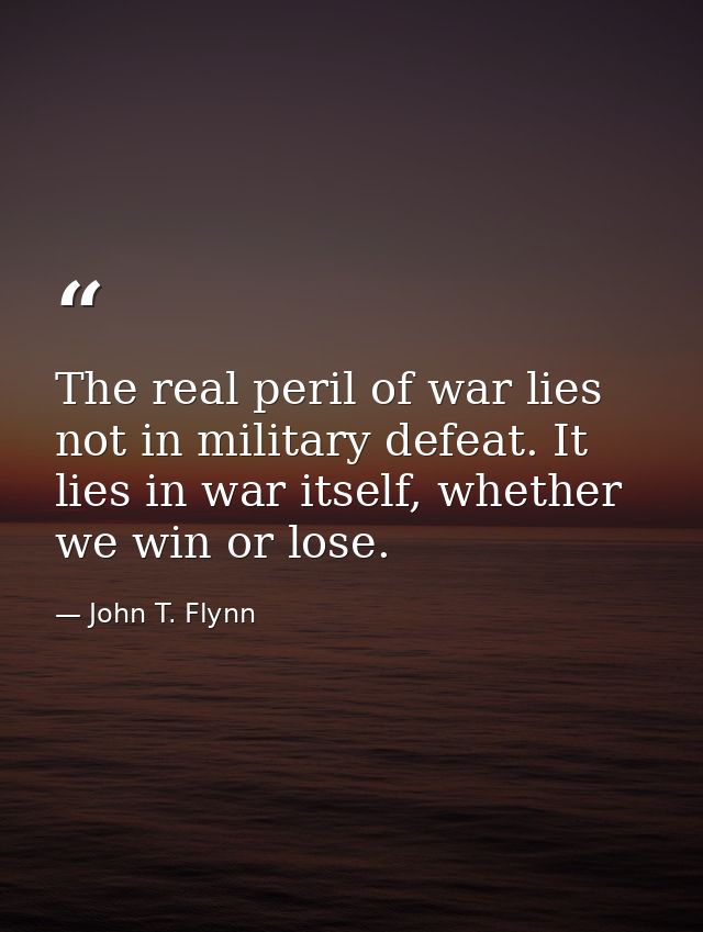 The real peril of war lies not in military defeat. It lies in war itself, whether we win or lose. — John T. Flynn