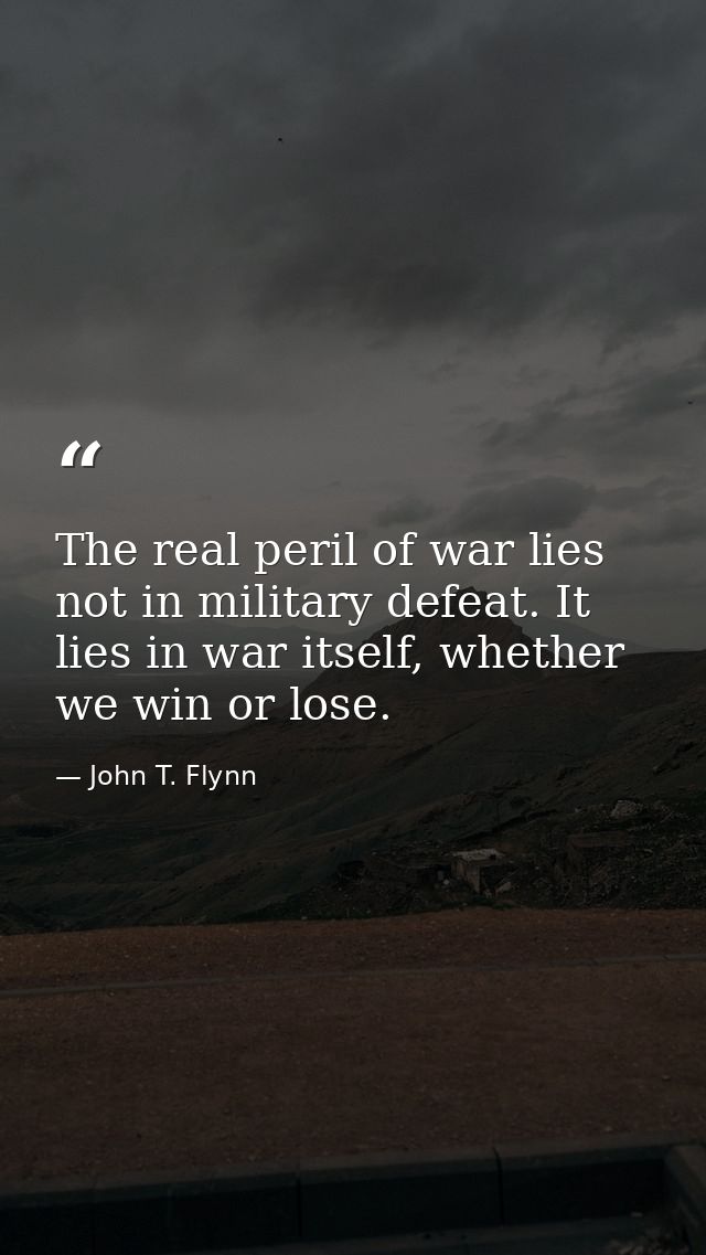 The real peril of war lies not in military defeat. It lies in war itself, whether we win or lose. — John T. Flynn
