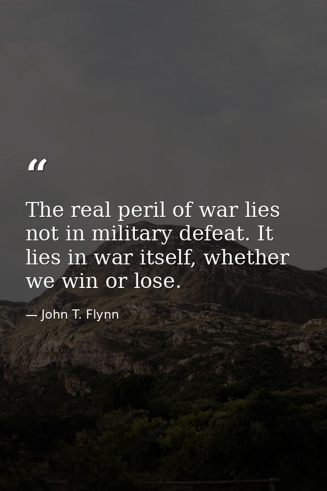 The real peril of war lies not in military defeat. It lies in war itself, whether we win or lose. — John T. Flynn