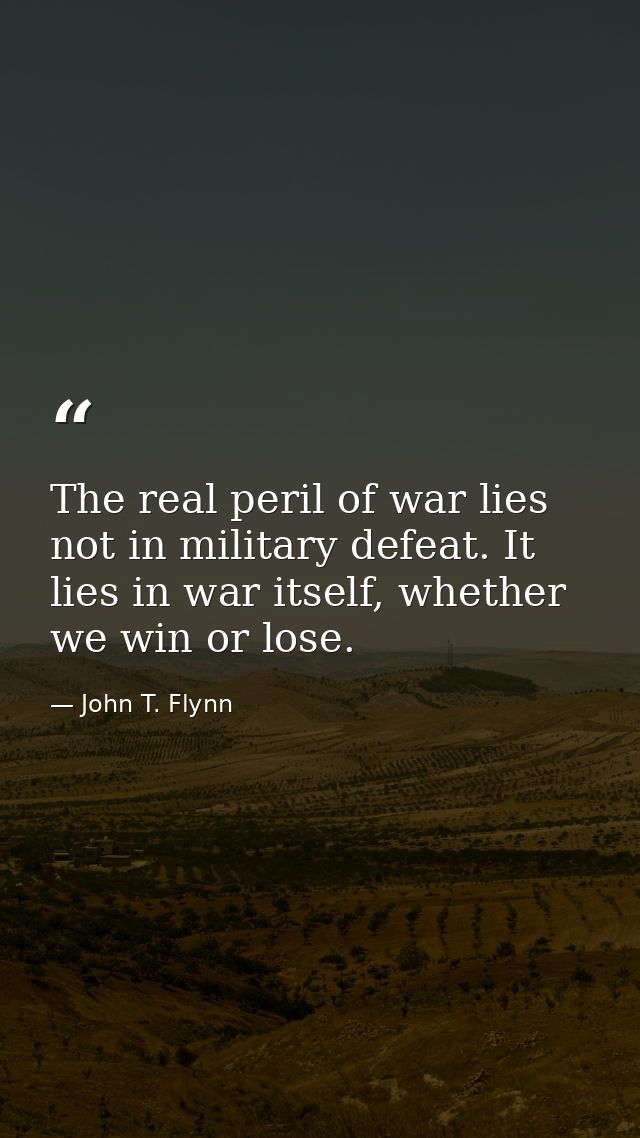 The real peril of war lies not in military defeat. It lies in war itself, whether we win or lose. — John T. Flynn