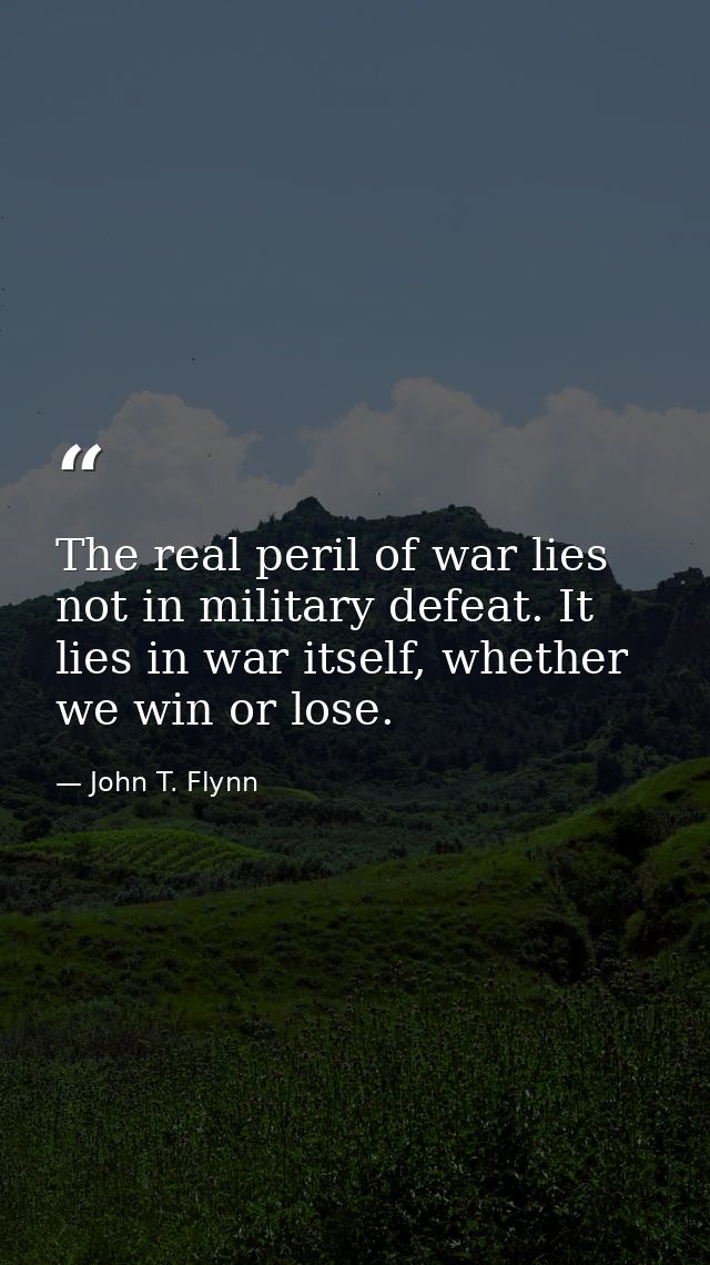 The real peril of war lies not in military defeat. It lies in war itself, whether we win or lose. — John T. Flynn