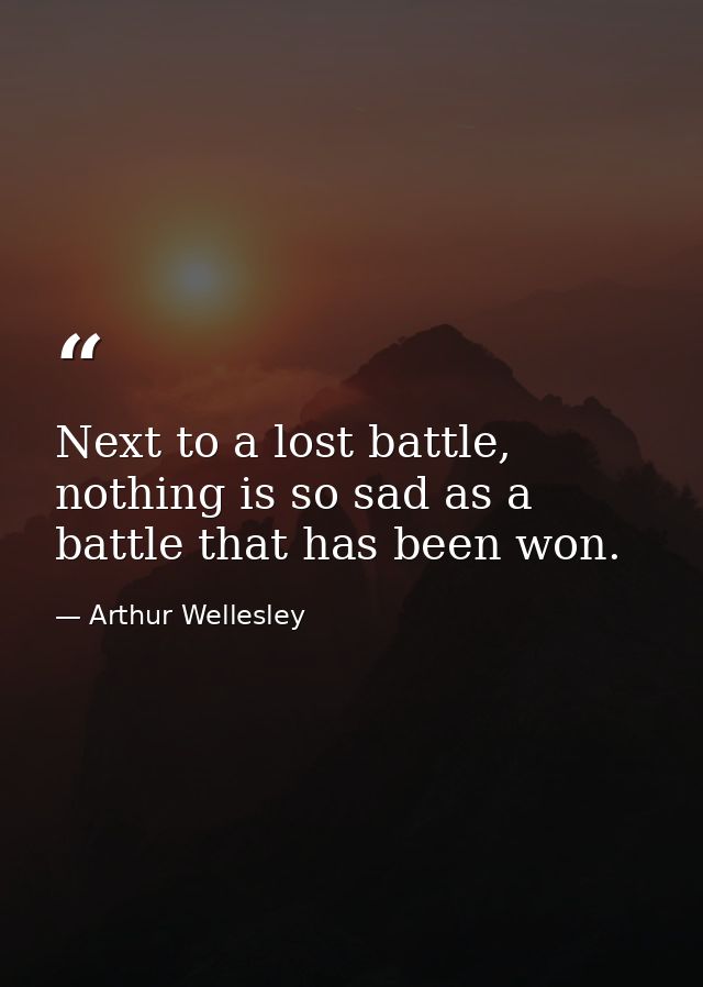 Next to a lost battle, nothing is so sad as a battle that has been won. — Arthur Wellesley