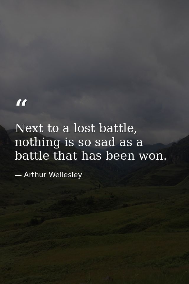 Next to a lost battle, nothing is so sad as a battle that has been won. — Arthur Wellesley