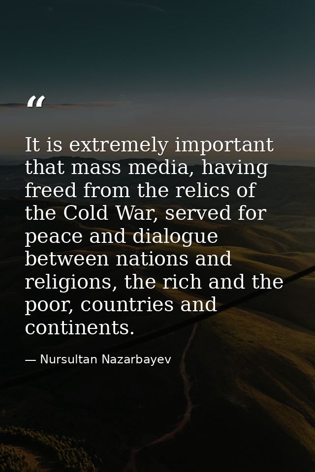 It is extremely important that mass media, having freed from the relics of the Cold War, served for peace and dialogue b — Nursultan Nazarbayev