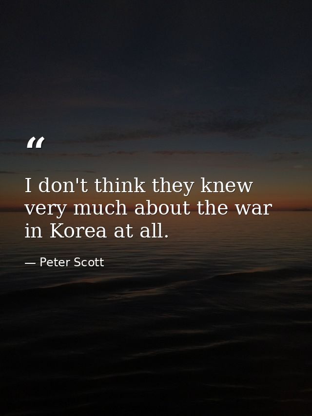 I don't think they knew very much about the war in Korea at all. — Peter Scott
