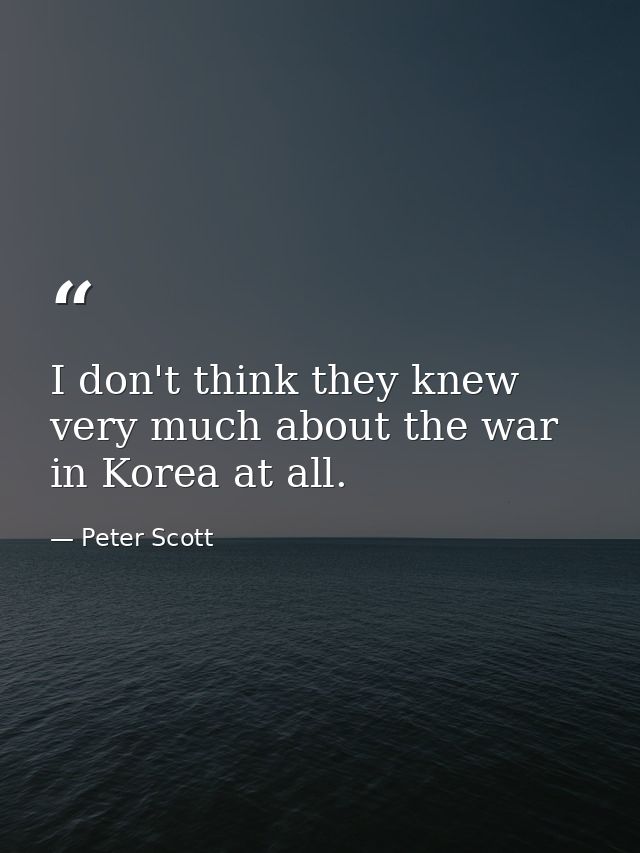 I don't think they knew very much about the war in Korea at all. — Peter Scott