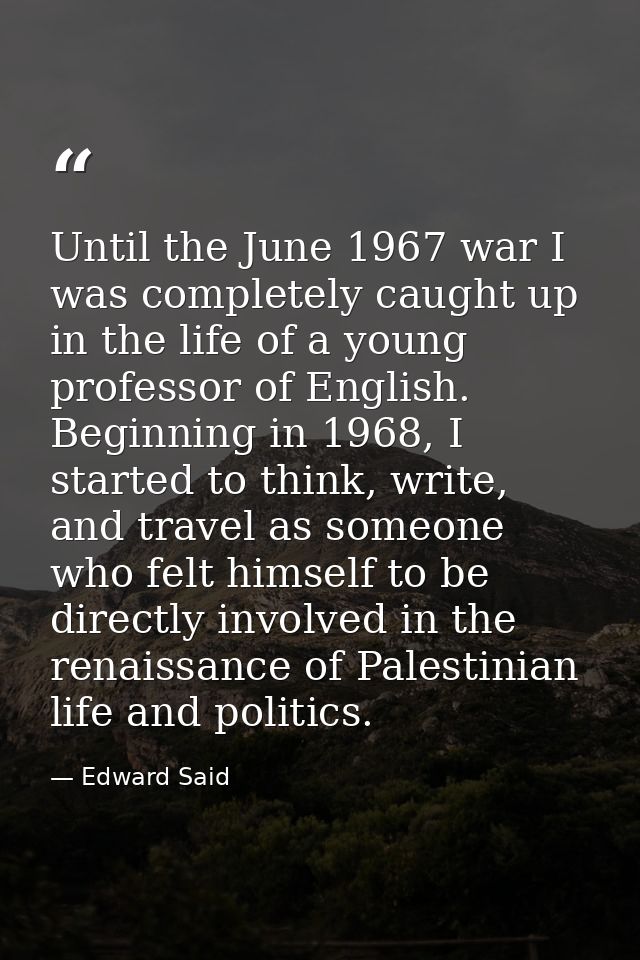Until the June 1967 war I was completely caught up in the life of a young professor of English. Beginning in 1968, I sta — Edward Said