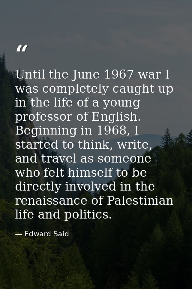 Until the June 1967 war I was completely caught up in the life of a young professor of English. Beginning in 1968, I sta — Edward Said