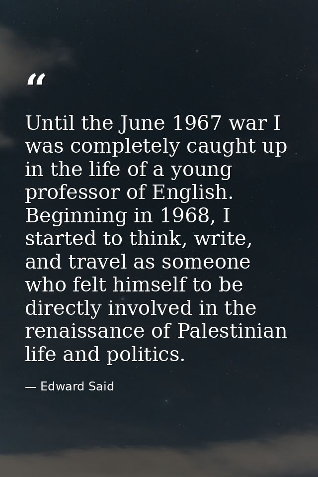 Until the June 1967 war I was completely caught up in the life of a young professor of English. Beginning in 1968, I sta — Edward Said