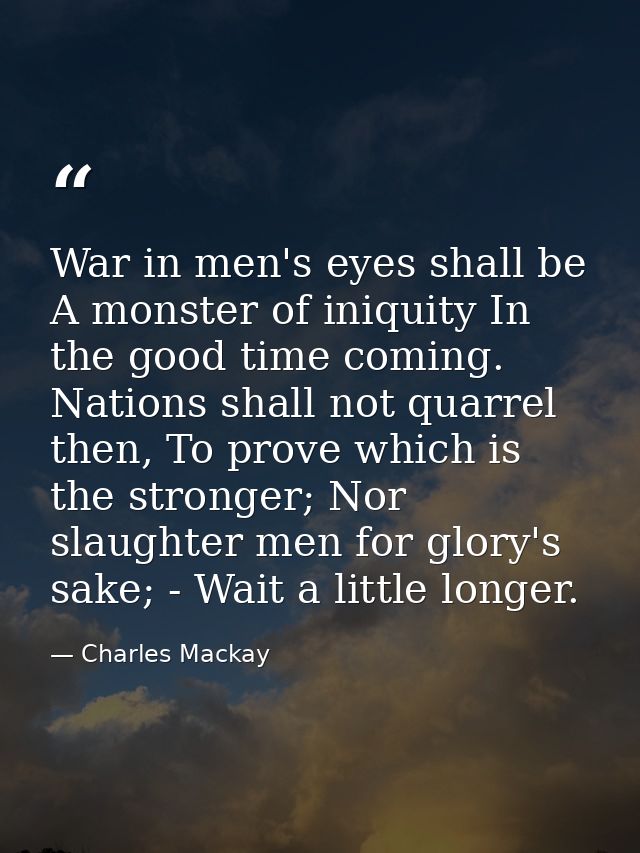 War in men's eyes shall be A monster of iniquity In the good time coming. Nations shall not quarrel then, To prove which — Charles Mackay