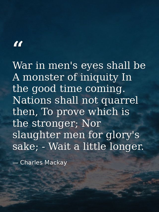War in men's eyes shall be A monster of iniquity In the good time coming. Nations shall not quarrel then, To prove which — Charles Mackay