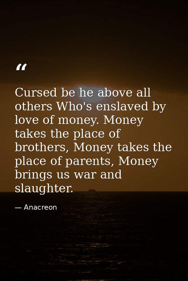 Cursed be he above all others Who's enslaved by love of money. Money takes the place of brothers, Money takes the place  — Anacreon