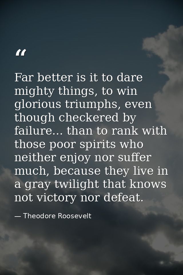 Far better is it to dare mighty things, to win glorious triumphs, even though checkered by failure... than to rank with  — Theodore Roosevelt