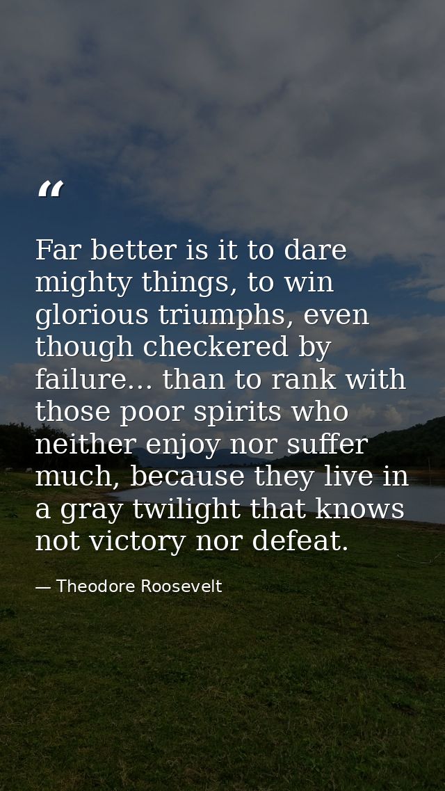Far better is it to dare mighty things, to win glorious triumphs, even though checkered by failure... than to rank with  — Theodore Roosevelt