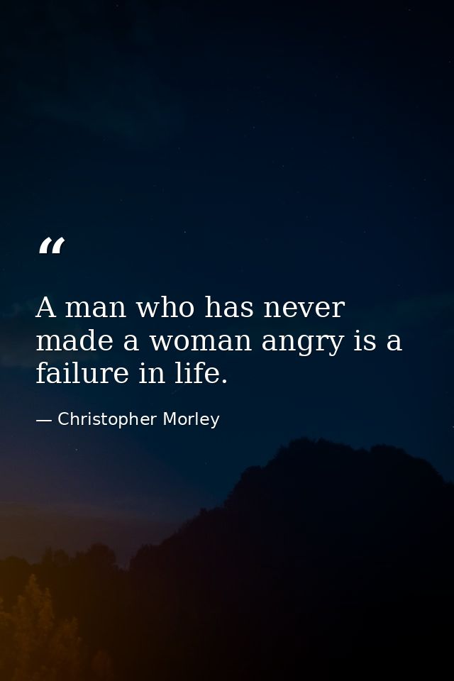 A man who has never made a woman angry is a failure in life. — Christopher Morley