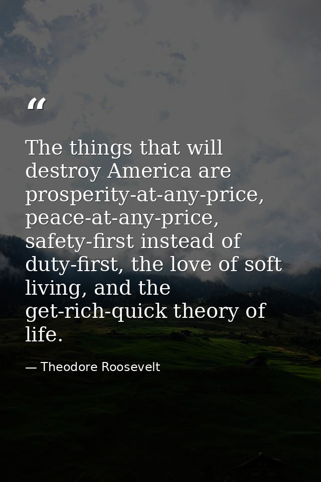The things that will destroy America are prosperity-at-any-price, peace-at-any-price, safety-first instead of duty-first — Theodore Roosevelt