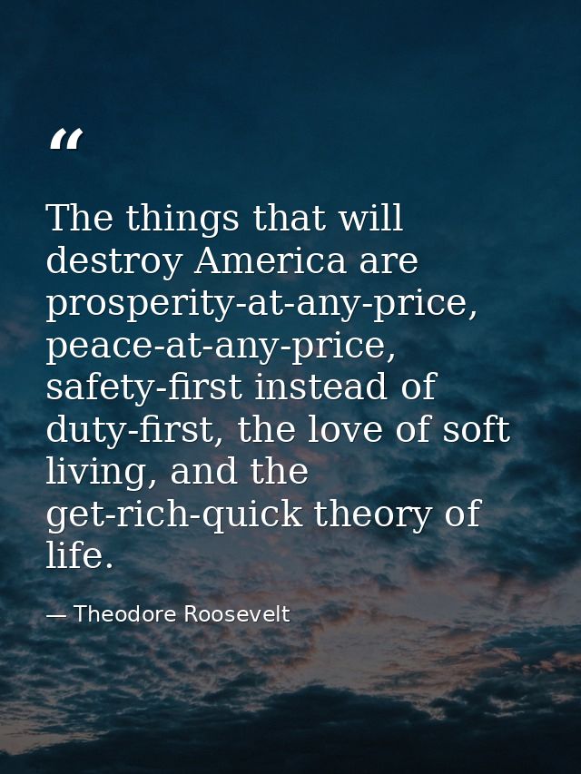 The things that will destroy America are prosperity-at-any-price, peace-at-any-price, safety-first instead of duty-first — Theodore Roosevelt