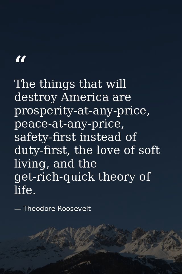 The things that will destroy America are prosperity-at-any-price, peace-at-any-price, safety-first instead of duty-first — Theodore Roosevelt