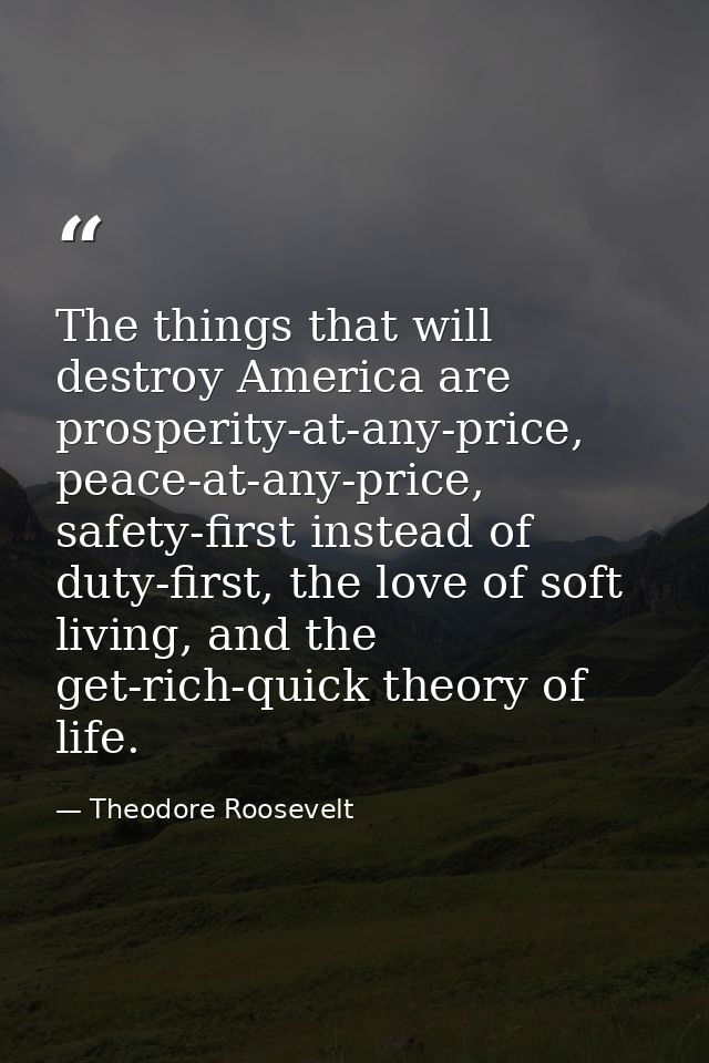 The things that will destroy America are prosperity-at-any-price, peace-at-any-price, safety-first instead of duty-first — Theodore Roosevelt