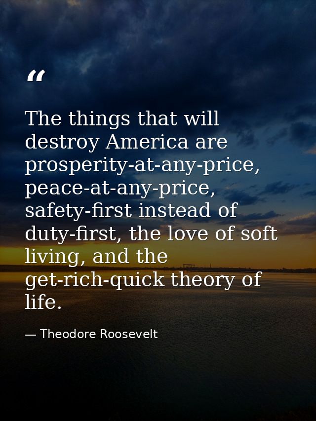 The things that will destroy America are prosperity-at-any-price, peace-at-any-price, safety-first instead of duty-first — Theodore Roosevelt