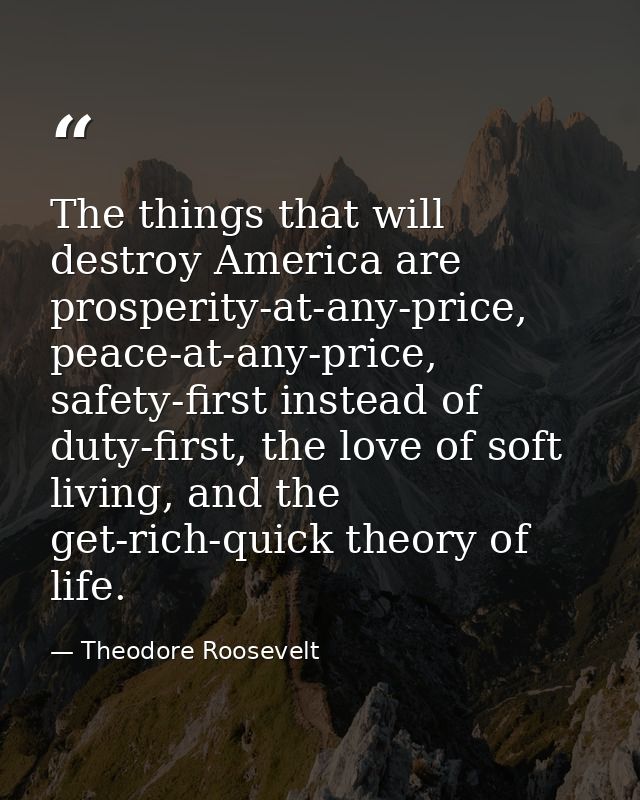 The things that will destroy America are prosperity-at-any-price, peace-at-any-price, safety-first instead of duty-first — Theodore Roosevelt